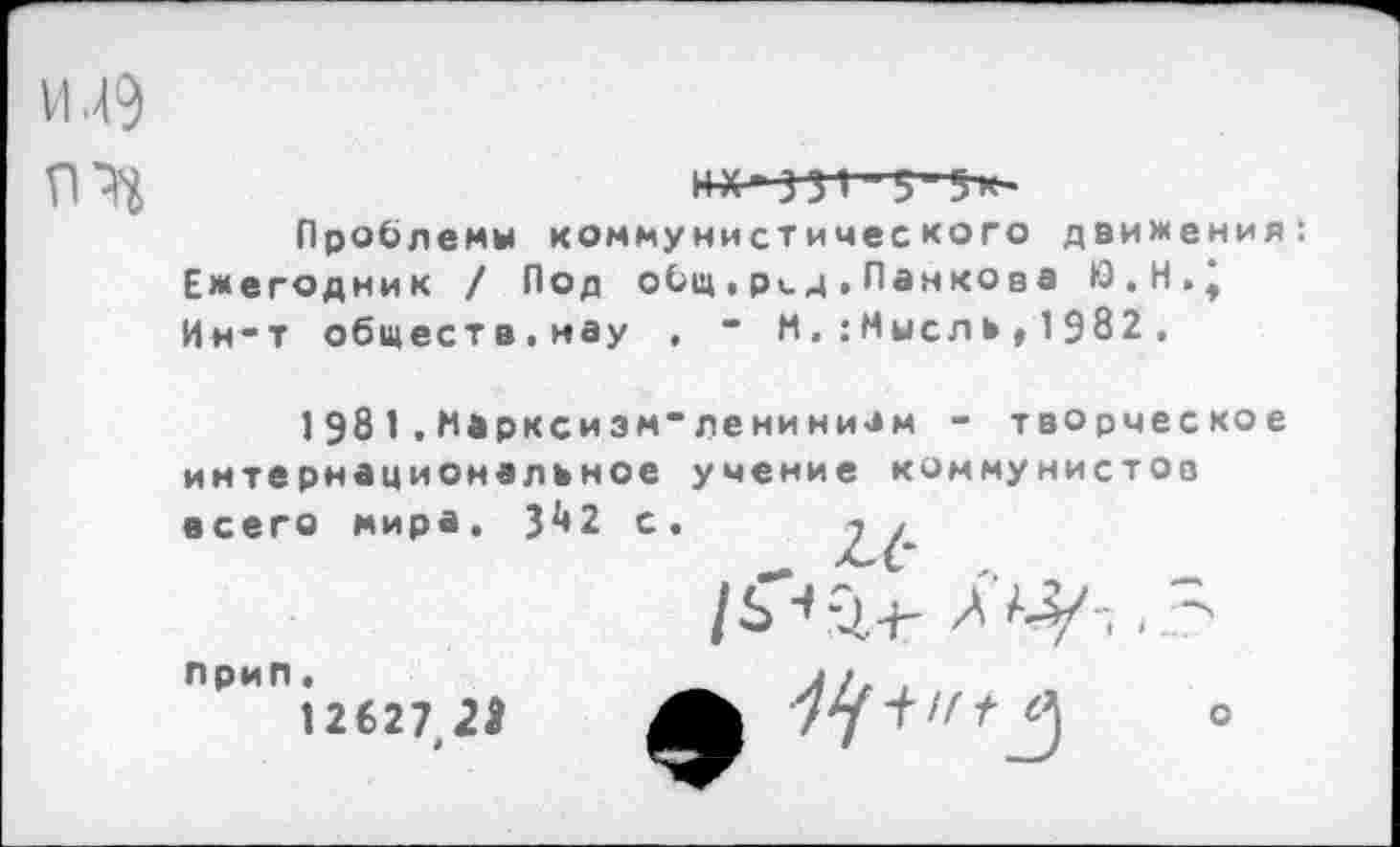 ﻿И .4?
**ЧЯ 5 5»-
Проблемы коммунистического движения: Ежегодник / Под общ,р^д.Панкова Ю.Н.* Ин*т обществ.нау , * М.:Мысль» 1 982 .
1981.Марксизм*ленинизм - творческое интернациональное учение коммунистов всего мира, 342 с.
/^-1+ -
ОИП12627 2»	+	о